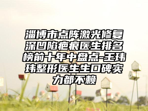 淄博市点阵激光修复深凹陷疤痕医生排名榜前十年中盘点-王玮玮整形医生生口碑实力都不赖