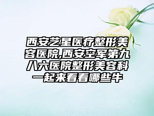西安艺星医疗整形美容医院,西安空军第九八六医院整形美容科一起来看看哪些牛