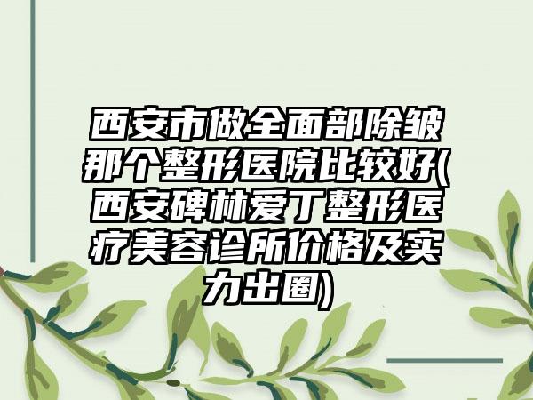 西安市做全面部除皱那个整形医院比较好(西安碑林爱丁整形医疗美容诊所价格及实力出圈)