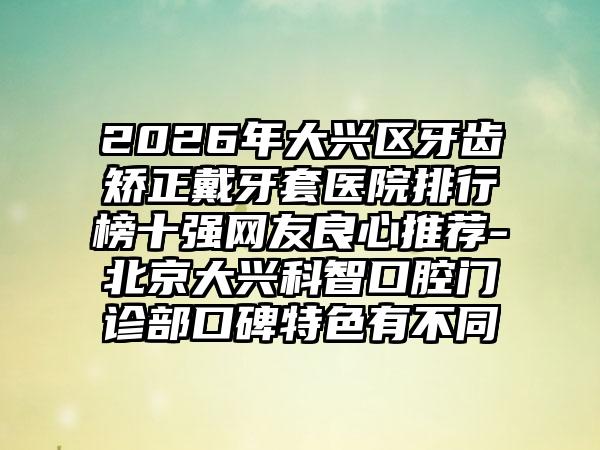 2026年大兴区牙齿矫正戴牙套医院排行榜十强网友良心推荐-北京大兴科智口腔门诊部口碑特色有不同
