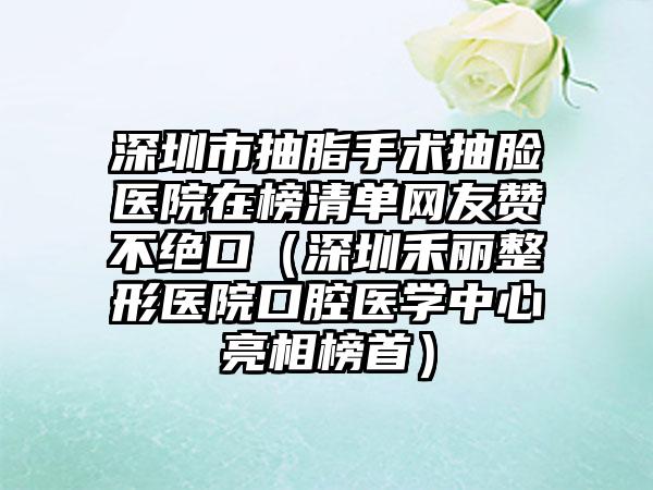 深圳市抽脂手术抽脸医院在榜清单网友赞不绝口（深圳禾丽整形医院口腔医学中心亮相榜首）