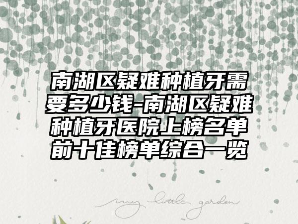 南湖区疑难种植牙需要多少钱-南湖区疑难种植牙医院上榜名单前十佳榜单综合一览