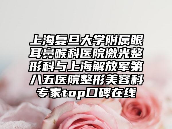 上海复旦大学附属眼耳鼻喉科医院激光整形科与上海解放军第八五医院整形美容科专家top口碑在线