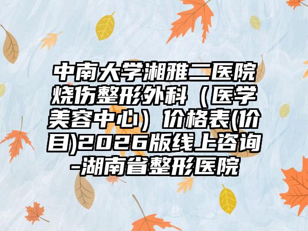 中南大学湘雅二医院烧伤整形外科（医学美容中心）价格表(价目)2026版线上咨询-湖南省整形医院