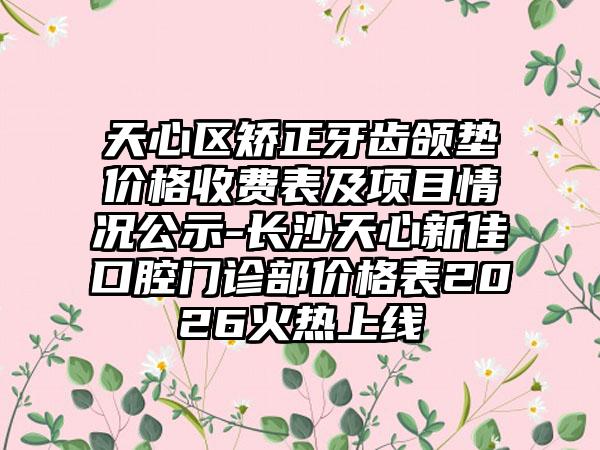 天心区矫正牙齿颌垫价格收费表及项目情况公示-长沙天心新佳口腔门诊部价格表2026火热上线