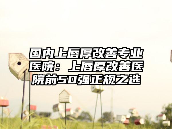 国内上唇厚改善专业医院：上唇厚改善医院前50强正规之选