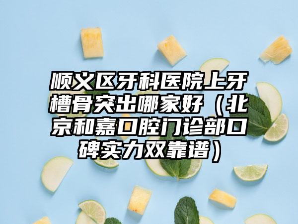 顺义区牙科医院上牙槽骨突出哪家好（北京和嘉口腔门诊部口碑实力双靠谱）