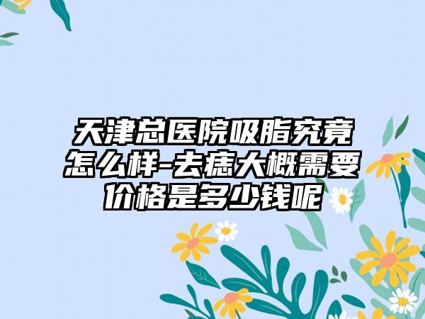 天津总医院吸脂究竟怎么样-去痣大概需要价格是多少钱呢