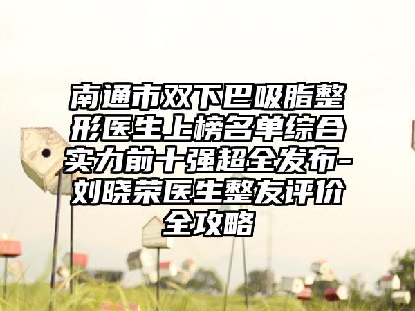 南通市双下巴吸脂整形医生上榜名单综合实力前十强超全发布-刘晓荣医生整友评价全攻略