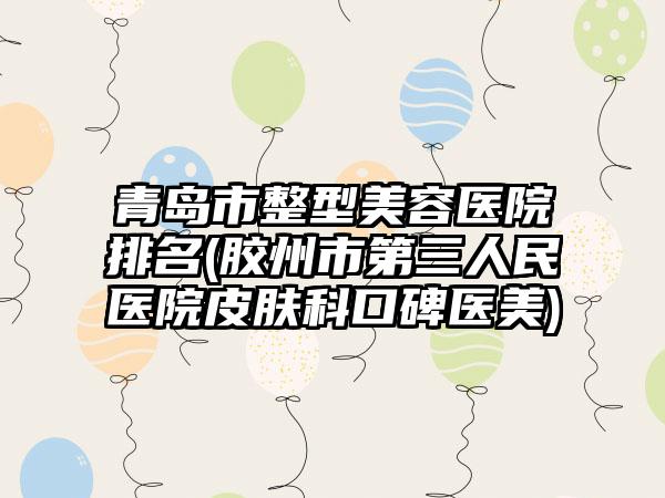 青岛市整型美容医院排名(胶州市第三人民医院皮肤科口碑医美)