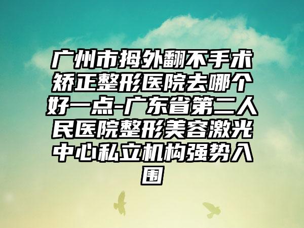 广州市拇外翻不手术矫正整形医院去哪个好一点-广东省第二人民医院整形美容激光中心私立机构强势入围