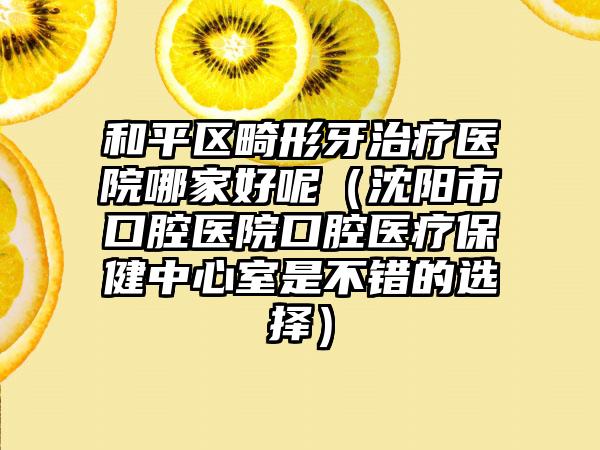 和平区畸形牙治疗医院哪家好呢（沈阳市口腔医院口腔医疗保健中心室是不错的选择）
