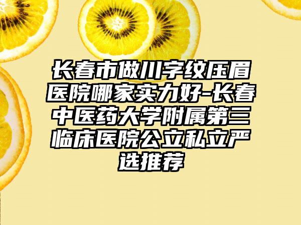 长春市做川字纹压眉医院哪家实力好-长春中医药大学附属第三临床医院公立私立严选推荐