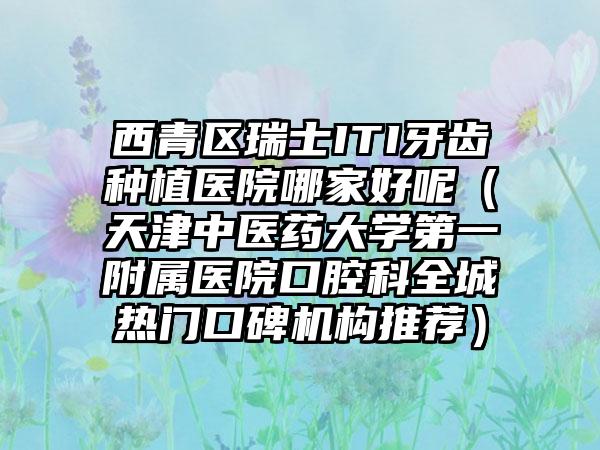 西青区瑞士ITI牙齿种植医院哪家好呢（天津中医药大学第一附属医院口腔科全城热门口碑机构推荐）