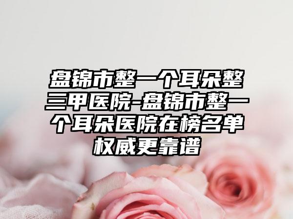 盘锦市整一个耳朵整三甲医院-盘锦市整一个耳朵医院在榜名单权威更靠谱