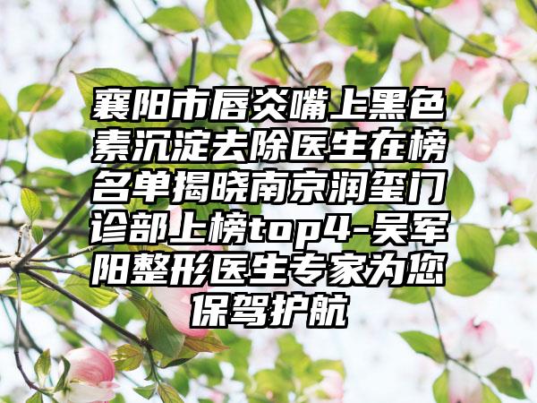 襄阳市唇炎嘴上黑色素沉淀去除医生在榜名单揭晓南京润玺门诊部上榜top4-吴军阳整形医生专家为您保驾护航
