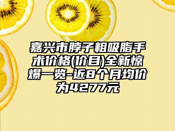 嘉兴市脖子粗吸脂手术价格(价目)全新惊爆一览-近8个月均价为4277元