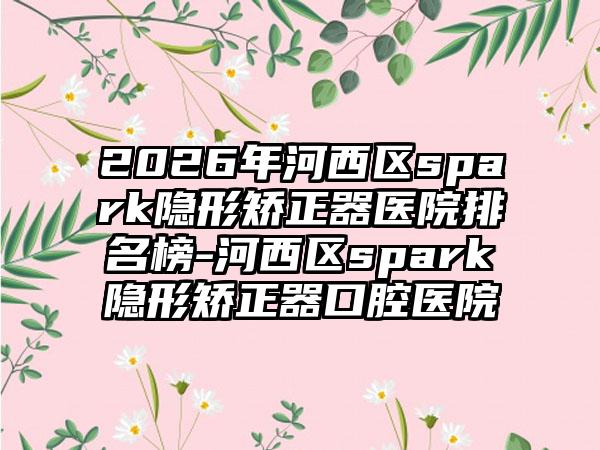 2026年河西区spark隐形矫正器医院排名榜-河西区spark隐形矫正器口腔医院