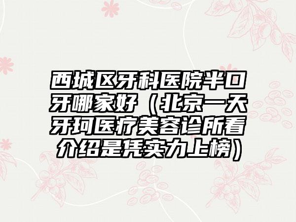 西城区牙科医院半口牙哪家好（北京一天牙珂医疗美容诊所看介绍是凭实力上榜）