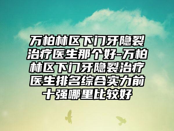 万柏林区下门牙隐裂治疗医生那个好-万柏林区下门牙隐裂治疗医生排名综合实力前十强哪里比较好