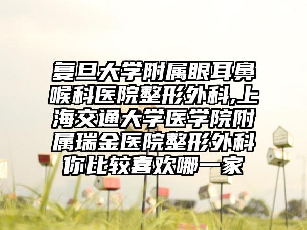 复旦大学附属眼耳鼻喉科医院整形外科,上海交通大学医学院附属瑞金医院整形外科你比较喜欢哪一家