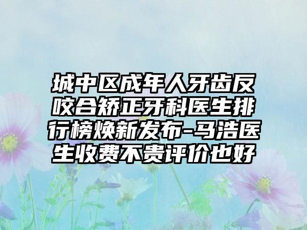 城中区成年人牙齿反咬合矫正牙科医生排行榜焕新发布-马浩医生收费不贵评价也好