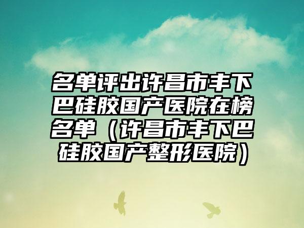 名单评出许昌市丰下巴硅胶国产医院在榜名单（许昌市丰下巴硅胶国产整形医院）