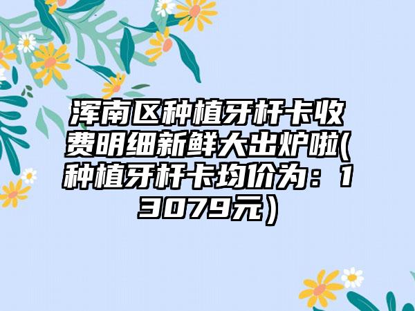 浑南区种植牙杆卡收费明细新鲜大出炉啦(种植牙杆卡均价为：13079元）