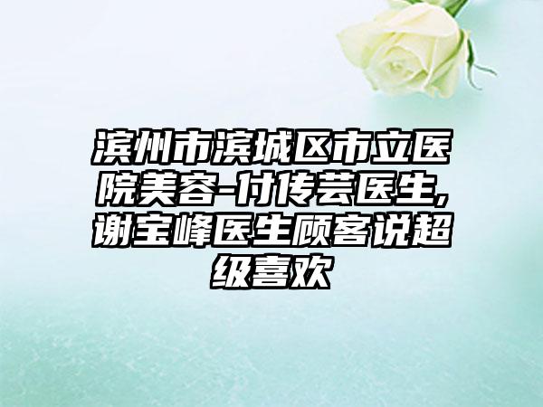 滨州市滨城区市立医院美容-付传芸医生,谢宝峰医生顾客说超级喜欢