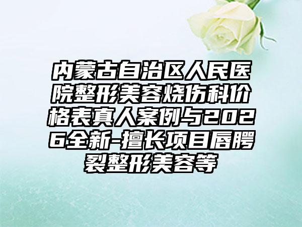 内蒙古自治区人民医院整形美容烧伤科价格表真人案例与2026全新-擅长项目唇腭裂整形美容等