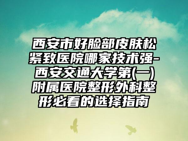 西安市好脸部皮肤松紧致医院哪家技术强-西安交通大学第(一)附属医院整形外科整形必看的选择指南