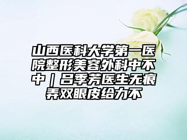 山西医科大学第一医院整形美容外科中不中｜吕季芳医生无痕弄双眼皮给力不