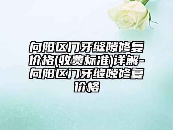 向阳区门牙缝隙修复价格(收费标准)详解-向阳区门牙缝隙修复价格