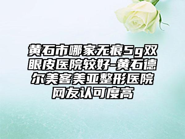 黄石市哪家无痕5g双眼皮医院较好-黄石德尔美客美亚整形医院网友认可度高