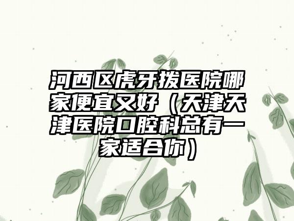 河西区虎牙拨医院哪家便宜又好（天津天津医院口腔科总有一家适合你）