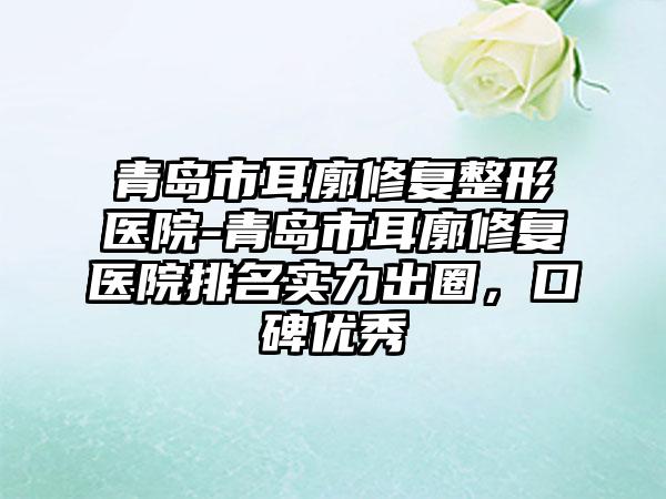 青岛市耳廓修复整形医院-青岛市耳廓修复医院排名实力出圈，口碑优秀