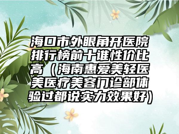 海口市外眼角开医院排行榜前十谁性价比高（海南惠爱美轻医美医疗美容门诊部体验过都说实力效果好）
