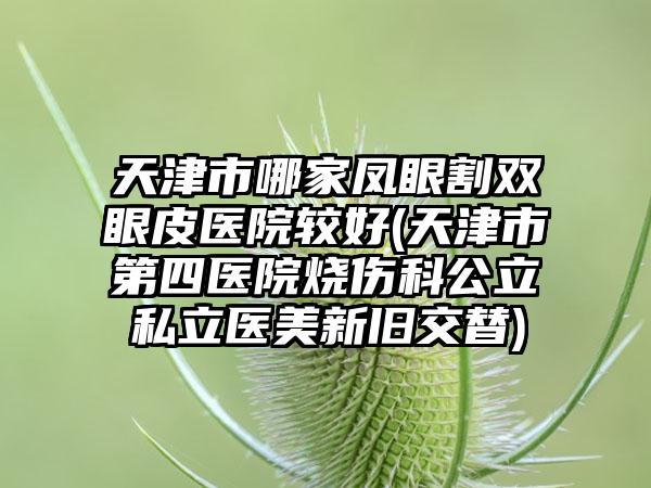 天津市哪家凤眼割双眼皮医院较好(天津市第四医院烧伤科公立私立医美新旧交替)
