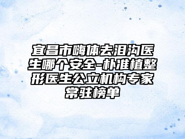 宜昌市嗨体去泪沟医生哪个安全-朴准植整形医生公立机构专家常驻榜单