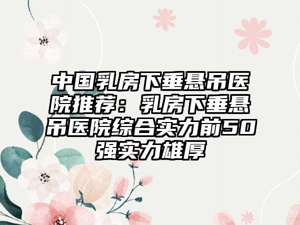 中国乳房下垂悬吊医院推荐：乳房下垂悬吊医院综合实力前50强实力雄厚