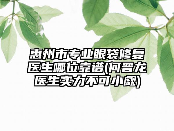 惠州市专业眼袋修复医生哪位靠谱(何晋龙医生实力不可小觑)