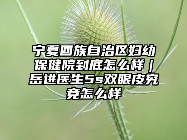 宁夏回族自治区妇幼保健院到底怎么样｜岳进医生5s双眼皮究竟怎么样