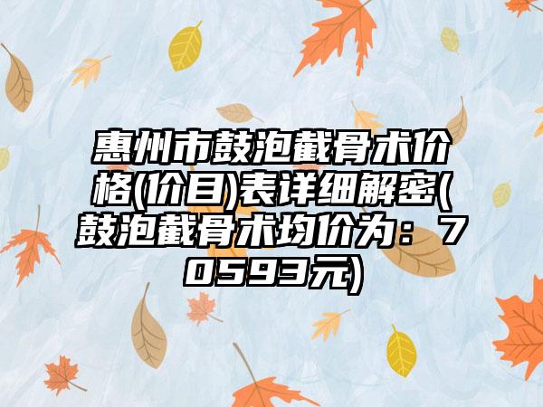 惠州市鼓泡截骨术价格(价目)表详细解密(鼓泡截骨术均价为：70593元)