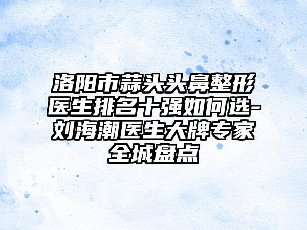 洛阳市蒜头头鼻整形医生排名十强如何选-刘海潮医生大牌专家全城盘点