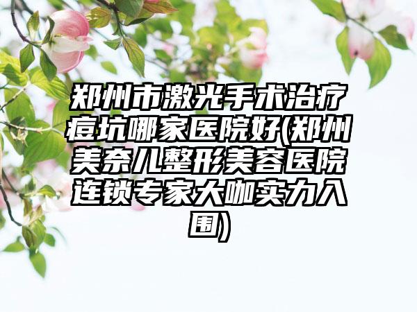 郑州市激光手术治疗痘坑哪家医院好(郑州美奈儿整形美容医院连锁专家大咖实力入围)