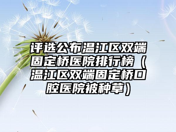 评选公布温江区双端固定桥医院排行榜（温江区双端固定桥口腔医院被种草）