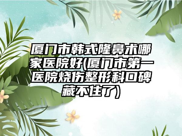 厦门市韩式隆鼻术哪家医院好(厦门市第一医院烧伤整形科口碑藏不住了)