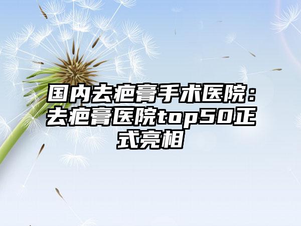 国内去疤膏手术医院：去疤膏医院top50正式亮相