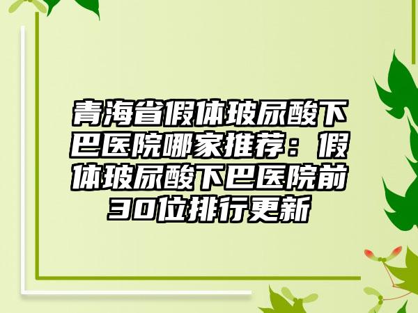 青海省假体玻尿酸下巴医院哪家推荐：假体玻尿酸下巴医院前30位排行更新