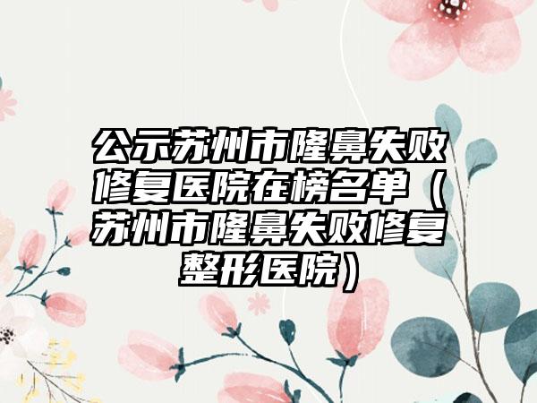 公示苏州市隆鼻失败修复医院在榜名单（苏州市隆鼻失败修复整形医院）